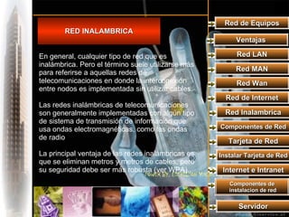 Red de Equipos RED INALAMBRICA Ventajas Red LAN Red MAN Red Wan Red de Internet Red Inalambrica Componentes de Red Tarjeta de Red Instalar Tarjeta de Red Internet e Intranet Componentes de instalacion de red Servidor En general, cualquier tipo de red que es inalámbrica. Pero el término suele utilizarse más para referirse a aquellas redes de telecomunicaciones en donde la interconexión entre nodos es implementada sin utilizar cables. Las redes inalámbricas de telecomunicaciones son generalmente implementadas con algún tipo de sistema de transmisión de información que usa ondas electromagnéticas, como las ondas de radio La principal ventaja de las redes inalámbricas es que se eliminan metros y metros de cables, pero su seguridad debe ser más robusta (ver WPA).. 