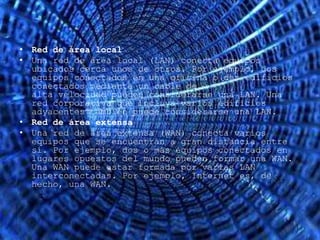 • Red de área local
• Una red de área local (LAN) conecta equipos
  ubicados cerca unos de otros. Por ejemplo, dos
  equipos conectados en una oficina o dos edificios
  conectados mediante un cable de
  alta velocidad pueden considerarse una LAN. Una
  red corporativa que incluya varios edificios
  adyacentes también puede considerarse una LAN.
• Red de área extensa
• Una red de área extensa (WAN) conecta varios
  equipos que se encuentran a gran distancia entre
  sí. Por ejemplo, dos o más equipos conectados en
  lugares opuestos del mundo pueden formar una WAN.
  Una WAN puede estar formada por varias LAN
  interconectadas. Por ejemplo, Internet es, de
  hecho, una WAN.
 