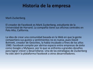 Historia de la empresa

Mark Zuckerberg.

El creador de Facebook es Mark Zuckerberg, estudiante de la
Universidad de Harvard. La compañía tiene sus oficinas centrales en
Palo Alto, California.

La idea de crear una comunidad basada en la Web en que la gente
compartiera sus gustos y sentimientos no es nueva, pues David
Bohnett, creador de Geocities, la había incubado a fines de los años
1980. Facebook compite por abrirse espacio entre empresas de éxito
como Google y MySpace, por lo que se enfrenta a grandes desafíos
para lograr crecer y desarrollarse. Una de las estrategias de Zuckerberg
ha sido abrir la plataforma Facebook a otros desarrolladores.
 