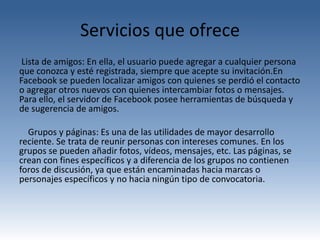 Servicios que ofrece
 Lista de amigos: En ella, el usuario puede agregar a cualquier persona
que conozca y esté registrada, siempre que acepte su invitación.En
Facebook se pueden localizar amigos con quienes se perdió el contacto
o agregar otros nuevos con quienes intercambiar fotos o mensajes.
Para ello, el servidor de Facebook posee herramientas de búsqueda y
de sugerencia de amigos.

  Grupos y páginas: Es una de las utilidades de mayor desarrollo
reciente. Se trata de reunir personas con intereses comunes. En los
grupos se pueden añadir fotos, vídeos, mensajes, etc. Las páginas, se
crean con fines específicos y a diferencia de los grupos no contienen
foros de discusión, ya que están encaminadas hacia marcas o
personajes específicos y no hacia ningún tipo de convocatoria.
 