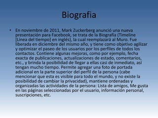 Biografia
• En noviembre de 2011, Mark Zuckerberg anunció una nueva
  presentación para Facebook, se trata de la Biografía (Timeline
  [Línea del tiempo] en inglés), la cual reemplazará al Muro. Fue
  liberada en diciembre del mismo año, y tiene como objetivo agilizar
  y optimizar el paseo de los usuarios por los perfiles de todos los
  contactos. Contiene algunas mejoras, como por ejemplo, fecha
  exacta de publicaciones, actualizaciones de estado, comentarios,
  etc., y brinda la posibilidad de llegar a ellas casi de inmediato, así
  tengan mucho tiempo. Permite agregar una foto de portada
  adicional en la parte superior del perfil de la persona (cabe
  mencionar que esta es visible para todo el mundo, y no existe la
  posibilidad de cambiar la privacidad), mantiene ordenadas y
  organizadas las actividades de la persona: Lista de amigos, Me gusta
  en las páginas seleccionadas por el usuario, información personal,
  suscripciones, etc.
 