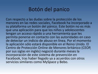 Botón del panico
Con respecto a las dudas sobre la protección de los
menores en las redes sociales, Facebook ha incorporado a
su plataforma un botón del pánico. Este botón no es más
que una aplicación para que los niños y adolescentes
tengan un acceso rápido a una herramienta que les
permita ponerse en contacto con las autoridades en caso
de detectar un indicio de abuso en línea. Por el momento
la aplicación sólo estará disponible en el Reino Unido. El
Centro de Protección Online de Menores británico (CEOP,
por sus siglas en inglés) negoció durante meses la
incorporación de este sistema de prevención en
Facebook, tras haber llegado ya a acuerdos con otros
servicios similares como MySpace y Bebo.
 