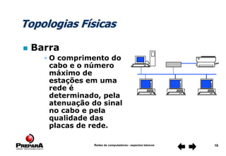 Redes de computadores - aspectos básicos 16
Topologias Físicas
 Barra
• O comprimento do
cabo e o número
máximo de
estações em uma
rede é
determinado, pela
atenuação do sinal
no cabo e pela
qualidade das
placas de rede.
 