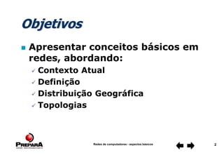 Redes de computadores - aspectos básicos 2
Objetivos
 Apresentar conceitos básicos em
redes, abordando:
 Contexto Atual
 Definição
 Distribuição Geográfica
 Topologias
 