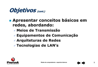 Redes de computadores - aspectos básicos 3
Objetivos (cont.)
 Apresentar conceitos básicos em
redes, abordando:
 Meios de Transmissão
 Equipamentos de Comunicação
 Arquiteturas de Redes
 Tecnologias de LAN’s
 