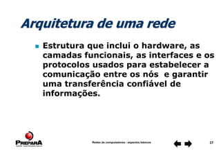 Redes de computadores - aspectos básicos 37
 Estrutura que inclui o hardware, as
camadas funcionais, as interfaces e os
protocolos usados para estabelecer a
comunicação entre os nós e garantir
uma transferência confiável de
informações.
Arquitetura de uma rede
 