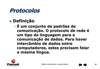 Redes de computadores - aspectos básicos 42
Protocolos
 Definição
 É um conjunto de padrões de
comunicação. O protocolo de rede é
um tipo de linguagem para a
comunicação de dados. Para haver
intercâmbio de dados entre
computadores, estes precisam falar
a mesma língua.
 