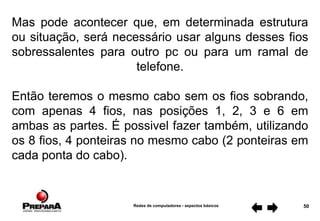 Redes de computadores - aspectos básicos 50
Mas pode acontecer que, em determinada estrutura
ou situação, será necessário usar alguns desses fios
sobressalentes para outro pc ou para um ramal de
telefone.
Então teremos o mesmo cabo sem os fios sobrando,
com apenas 4 fios, nas posições 1, 2, 3 e 6 em
ambas as partes. É possivel fazer também, utilizando
os 8 fios, 4 ponteiras no mesmo cabo (2 ponteiras em
cada ponta do cabo).
 
