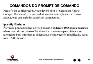 Redes de computadores - aspectos básicos 53
COMANDOS DO PROMPT DE COMANDO
Para efetuar configurações, você deverá abrir a “Central de Rede e
Compartilhamento”, em que poderá realizar alterações nos diversos
adaptadores que estão instalados na sua máquina.
ipconfig /flushdns
Às vezes, pode acontecer de você mudar o endereço DNS mas a mudança
não ocorrer de imediato (o Windows tem um tempo para efetuar essa
alteração). Para informar ao sistema que o endereço foi modificado, basta
usar o “/flushdns”.
 