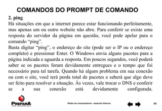 Redes de computadores - aspectos básicos 54
COMANDOS DO PROMPT DE COMANDO
2. ping
Há situações em que a internet parece estar funcionando perfeitamente,
mas apenas um ou outro website não abre. Para conferir se existe uma
resposta do servidor da página em questão, você pode apelar para o
comando “ping”.
Basta digitar “ping”, o endereço do site (pode ser o IP ou o endereço
completo) e pressionar Enter. O Windows envia alguns pacotes para a
página indicada e aguarda a resposta. Em poucos segundos, você poderá
saber se os pacotes foram devidamente entregues e o tempo que foi
necessário para tal tarefa. Quando há algum problema em sua conexão
ou com o site, você terá perda total de pacotes e saberá que algo deve
ser feito para resolver a situação. Às vezes, vale trocar o DNS e conferir
se a sua conexão está devidamente configurada.
 