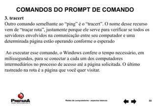 Redes de computadores - aspectos básicos 55
COMANDOS DO PROMPT DE COMANDO
3. tracert
Outro comando semelhante ao “ping” é o “tracert”. O nome desse recurso
vem de “traçar rota”, justamente porque ele serve para verificar se todos os
servidores envolvidos na comunicação entre seu computador e uma
determinada página estão operando conforme o esperado
Ao executar esse comando, o Windows confere o tempo necessário, em
milissegundos, para se conectar a cada um dos computadores
intermediários no processo de acesso até a página solicitada. O último
rastreado na rota é a página que você quer visitar.
 