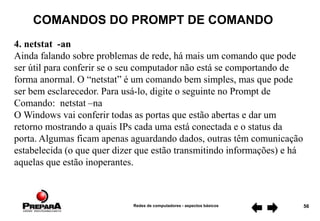 Redes de computadores - aspectos básicos 56
COMANDOS DO PROMPT DE COMANDO
4. netstat -an
Ainda falando sobre problemas de rede, há mais um comando que pode
ser útil para conferir se o seu computador não está se comportando de
forma anormal. O “netstat” é um comando bem simples, mas que pode
ser bem esclarecedor. Para usá-lo, digite o seguinte no Prompt de
Comando: netstat –na
O Windows vai conferir todas as portas que estão abertas e dar um
retorno mostrando a quais IPs cada uma está conectada e o status da
porta. Algumas ficam apenas aguardando dados, outras têm comunicação
estabelecida (o que quer dizer que estão transmitindo informações) e há
aquelas que estão inoperantes.
 