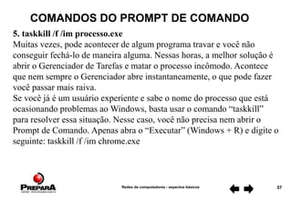 Redes de computadores - aspectos básicos 57
COMANDOS DO PROMPT DE COMANDO
5. taskkill /f /im processo.exe
Muitas vezes, pode acontecer de algum programa travar e você não
conseguir fechá-lo de maneira alguma. Nessas horas, a melhor solução é
abrir o Gerenciador de Tarefas e matar o processo incômodo. Acontece
que nem sempre o Gerenciador abre instantaneamente, o que pode fazer
você passar mais raiva.
Se você já é um usuário experiente e sabe o nome do processo que está
ocasionando problemas ao Windows, basta usar o comando “taskkill”
para resolver essa situação. Nesse caso, você não precisa nem abrir o
Prompt de Comando. Apenas abra o “Executar” (Windows + R) e digite o
seguinte: taskkill /f /im chrome.exe
 