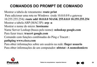Redes de computadores - aspectos básicos 59
COMANDOS DO PROMPT DE COMANDO
Mostrar a tabela de roteamento: route print
Para adicionar uma rota no Windows (rede 10.0.0.0/8 e gateway
10.255.255.254): route add 10.0.0.0 MASK 255.0.0.0 10.255.255.254
Mostrar a tabela ARP (MAC/IP): arp -a
Mostrar o nome do micro: hostname
Name Server Lookup (busca pelo nome): nslookup google.com
Para fazer trace: tracert google.com
Comando com funções combinadas do Ping e Tracert :
pathping www.cisco.com
Para obter informações sobre um usuário na rede: finger usuario
Para obter informações de um computador: nbtstat -A nomedomicro
 
