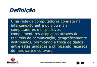 Redes de computadores - aspectos básicos 8
Definição
Uma rede de computadores consiste na
interconexão entre dois ou mais
computadores e dispositivos
complementares acoplados através de
recursos de comunicação, geograficamente
distribuídos, permitindo a troca de dados
entre estas unidades e otimizando recursos
de hardware e software.
 