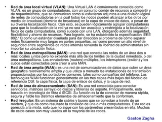 Red de área local virtual (VLAN):  Una Virtual LAN ó comúnmente conocida como VLAN, es un grupo de computadoras, con un conjunto común de recursos a compartir y de requerimientos, que se comunican como si estuvieran adjuntos a una división lógica de redes de computadoras en la cuál todos los nodos pueden alcanzar a los otros por medio de broadcast (dominio de broadcast) en la capa de enlace de datos, a pesar de su diversa localización física. Con esto, se pueden lógicamente agrupar computadoras para que la localización de la red ya no sea tan asociada y restringida a la localización física de cada computadora, como sucede con una LAN, otorgando además seguridad, flexibilidad y ahorro de recursos. Para lograrlo, se ha establecido la especificación IEEE 802.1Q como un estándar diseñado para dar dirección al problema de cómo separar redes físicamente muy largas en partes pequeñas, así como proveer un alto nivel de seguridad entre segmentos de redes internas teniendo la libertad de administrarlas sin importar su ubicación física.  Red de área metropolitana (MAN):  una red que conecta las redes de un área dos o más locales juntos pero no extiende más allá de los límites de la ciudad inmediata, o del área metropolitana. Los enrutadores (routers) múltiples, los interruptores (switch) y los cubos están conectados para crear a una MAN.  Red de área amplia (WAN):  es una red de comunicaciones de datos que cubre un área geográfica relativamente amplia y que utiliza a menudo las instalaciones de transmisión proporcionadas por los portadores comunes, tales como compañías del teléfono. Las tecnologías WAN funcionan generalmente en las tres capas más bajas del Modelo de referencia OSI: la capa física, la capa de enlace de datos, y la capa de red.  Red de área de almacenamiento (SAN):  Es una red concebida para conectar servidores, matrices (arrays) de discos y librerías de soporte. Principalmente, está basada en tecnología de fibra ó iSCSI. Su función es la de conectar de manera rápida, segura y fiable los distintos elementos de almacenamiento que la conforman.  Red irregular:  Es un sistema de cables y buses que se conectan a través de un módem, y que da como resultado la conexión de una o más computadoras. Esta red es parecida a la mixta, solo que no sigue con los parámetros presentados en ella. Muchos de estos casos son muy usados en la mayoria de las redes.  Gaston Zagha 