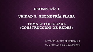 GEOMETRÍA I
UNIDAD 3: GEOMETRÍA PLANA
TEMA 2: POLIGONAL
(CONSTRUCCIÓN DE REDES)
ACTIVIDAD DEAPREDIZAJE 1
ANA ISELA LARA NAVARRETE
 