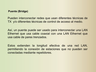 Puente (Bridge)

Pueden interconectar redes que usan diferentes técnicas de
TX y/o diferentes técnicas de control de acceso al medio.

Así, un puente puede ser usado para interconectar una LAN
Ethernet que usa cable coaxial con una LAN Ethernet que
usa cable de pares trenzados.

Estos extienden la longitud efectiva de una red LAN,
permitiendo la conexión de estaciones que no pueden ser
conectadas mediante repetidores.
 