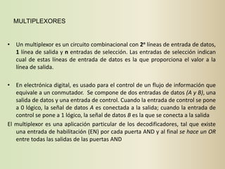 MULTIPLEXORES


• Un multiplexor es un circuito combinacional con 2n líneas de entrada de datos,
  1 línea de salida y n entradas de selección. Las entradas de selección indican
  cual de estas líneas de entrada de datos es la que proporciona el valor a la
  línea de salida.

• En electrónica digital, es usado para el control de un flujo de información que
   equivale a un conmutador. Se compone de dos entradas de datos (A y B), una
   salida de datos y una entrada de control. Cuando la entrada de control se pone
   a 0 lógico, la señal de datos A es conectada a la salida; cuando la entrada de
   control se pone a 1 lógico, la señal de datos B es la que se conecta a la salida
El multiplexor es una aplicación particular de los decodificadores, tal que existe
   una entrada de habilitación (EN) por cada puerta AND y al final se hace un OR
   entre todas las salidas de las puertas AND
 