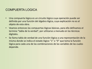 COMPUERTA LOGICA

• Una compuerta lógica es un circuito lógico cuya operación puede ser
  definida por una función del álgebra lógica, cuya explicación no es el
  objeto de esta obra.
• Veamos entonces las compuertas lógicas básicas, para ello definamos el
  termino “tabla de la verdad”, por utilizarse a menudo en las técnicas
  digitales.
• Se llama tabla de verdad de una función lógica a una representación de la
  misma donde se indica el estado lógico “1” o “0” que toma la función
  lógica para cada una de las combinaciones de las variables de las cuales
  depende.
 