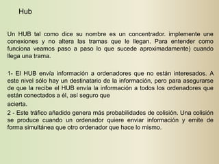 Hub


Un HUB tal como dice su nombre es un concentrador. implemente une
conexiones y no altera las tramas que le llegan. Para entender como
funciona veamos paso a paso lo que sucede aproximadamente) cuando
llega una trama.

1- El HUB envía información a ordenadores que no están interesados. A
este nivel sólo hay un destinatario de la información, pero para asegurarse
de que la recibe el HUB envía la información a todos los ordenadores que
están conectados a él, así seguro que
acierta.
2 - Este tráfico añadido genera más probabilidades de colisión. Una colisión
se produce cuando un ordenador quiere enviar información y emite de
forma simultánea que otro ordenador que hace lo mismo.
 