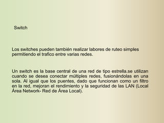 Switch



Los switches pueden también realizar labores de ruteo simples
permitiendo el trafico entre varias redes.


Un switch es la base central de una red de tipo estrella.se utilizan
cuando se desea conectar múltiples redes, fusionándolas en una
sola. Al igual que los puentes, dado que funcionan como un filtro
en la red, mejoran el rendimiento y la seguridad de las LAN (Local
Área Network- Red de Área Local).
 