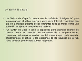 Un Switch de Capa 3


• Un Switch de Capa 3 cuenta con la suficiente "inteligencia" para
  interactuar con el tráfico que va o viene de la Internet, y participa con
  ella en el manejo eficiente de los diferentes tipos de tráfico como Voz
  sobre IP por ejemplo, que ya es una realidad.
• Un Switch de Capa 3 tiene la capacidad para distinguir cuando los
  puertos donde se conectan los servidores de la empresa están,
  ocupados, saturados o caídos, de tal manera que pude reenviar
  eficientemente el tráfico y las peticiones de los usuarios de la red,
  hacia aquellos puertos que puedan responder.
 