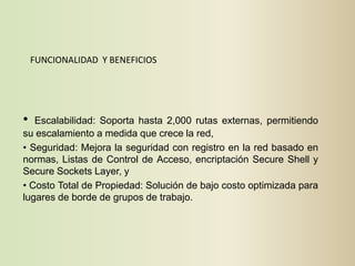 FUNCIONALIDAD Y BENEFICIOS




•  Escalabilidad: Soporta hasta 2,000 rutas externas, permitiendo
su escalamiento a medida que crece la red,
• Seguridad: Mejora la seguridad con registro en la red basado en
normas, Listas de Control de Acceso, encriptación Secure Shell y
Secure Sockets Layer, y
• Costo Total de Propiedad: Solución de bajo costo optimizada para
lugares de borde de grupos de trabajo.
 