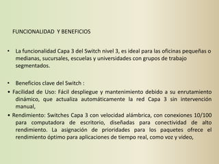 FUNCIONALIDAD Y BENEFICIOS


• La funcionalidad Capa 3 del Switch nivel 3, es ideal para las oficinas pequeñas o
  medianas, sucursales, escuelas y universidades con grupos de trabajo
  segmentados.

• Beneficios clave del Switch :
• Facilidad de Uso: Fácil despliegue y mantenimiento debido a su enrutamiento
   dinámico, que actualiza automáticamente la red Capa 3 sin intervención
   manual,
• Rendimiento: Switches Capa 3 con velocidad alámbrica, con conexiones 10/100
   para computadora de escritorio, diseñadas para conectividad de alto
   rendimiento. La asignación de prioridades para los paquetes ofrece el
   rendimiento óptimo para aplicaciones de tiempo real, como voz y video,
 