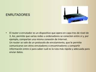 ENRUTADORES




• El router o enrutador es un dispositivo que opera en capa tres de nivel de
  3. Así, permite que varias redes u ordenadores se conecten entre sí y, por
  ejemplo, compartan una misma conexión de Internet.
  Un router se vale de un protocolo de enrutamiento, que le permite
  comunicarse con otros enrutadores o encaminadores y compartir
  información entre sí para saber cuál es la ruta más rápida y adecuada para
  enviar datos.
 