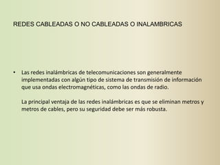 REDES CABLEADAS O NO CABLEADAS O INALAMBRICAS




• Las redes inalámbricas de telecomunicaciones son generalmente
  implementadas con algún tipo de sistema de transmisión de información
  que usa ondas electromagnéticas, como las ondas de radio.

   La principal ventaja de las redes inalámbricas es que se eliminan metros y
   metros de cables, pero su seguridad debe ser más robusta.
 