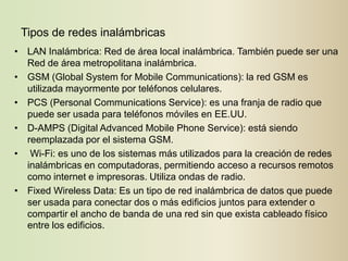 Tipos de redes inalámbricas
• LAN Inalámbrica: Red de área local inalámbrica. También puede ser una
  Red de área metropolitana inalámbrica.
• GSM (Global System for Mobile Communications): la red GSM es
  utilizada mayormente por teléfonos celulares.
• PCS (Personal Communications Service): es una franja de radio que
  puede ser usada para teléfonos móviles en EE.UU.
• D-AMPS (Digital Advanced Mobile Phone Service): está siendo
  reemplazada por el sistema GSM.
• Wi-Fi: es uno de los sistemas más utilizados para la creación de redes
  inalámbricas en computadoras, permitiendo acceso a recursos remotos
  como internet e impresoras. Utiliza ondas de radio.
• Fixed Wireless Data: Es un tipo de red inalámbrica de datos que puede
  ser usada para conectar dos o más edificios juntos para extender o
  compartir el ancho de banda de una red sin que exista cableado físico
  entre los edificios.
 