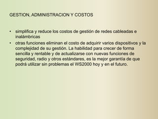 GESTION, ADMINISTRACION Y COSTOS


• simplifica y reduce los costos de gestión de redes cableadas e
  inalámbricas
• otras funciones eliminan el costo de adquirir varios dispositivos y la
  complejidad de su gestión. La habilidad para crecer de forma
  sencilla y rentable y de actualizarse con nuevas funciones de
  seguridad, radio y otros estándares, es la mejor garantía de que
  podrá utilizar sin problemas el WS2000 hoy y en el futuro.
 