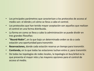 • Los principales parámetros que caracterizan a los protocolos de acceso al
  medio son: el dónde y el cómo se lleva a cabo el control.
• Los protocolos que han tenido mayor aceptación son aquellos que realizan
  el control en una forma distribuida.
• La forma en como se lleva a cabo la administración se puede dividir en
  tres grandes filosofias:
• "Round-Robin", en la que bajo un determinado orden se da a cada
  estación una oportunidad para transmitir.
• Reservaciones, donde cada estación reserva un tiempo para transmitir.
• Contienda, en la que todas las estaciones luchan entre sí, para transmitir.
• De todas las topologías de redes locales, la topología en bus/árbol es la
  que presenta el mayor reto y las mayores opciones para el control de
  acceso al medio.
 