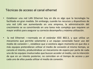 Técnicas de acceso al canal ethernet

• Establecer una red LAN Ethernet hoy en día es algo que la tecnología ha
  facilitado en gran medida. Sin embargo, cuando los recursos y dispositivos de
  una red LAN van aumentando en una empresa, la administración del
  crecimiento se va convirtiendo en una tarea más compleja que requiere un
  mayor análisis para asegurar su correcto desempeño y máxima utilización.

•    la red Ethernet —normada en el estándar IEEE 802.3, y que utiliza un
    mecanismo que permite solamente a un equipo conectado hacer uso del
    medio de conexión—, establece que si existiera algún momento en que dos o
    más equipos pretendieran utilizar el medio de conexión al mismo tiempo, se
    cancela el intento, produciéndose un mecanismo de espera por parte de cada
    uno de los equipos involucrados que buscan acceder al medio, con la intención
    de que en un intento posterior, no coincidan en el tiempo de acceso y por
    cada uno de ellos pueda utilizar el medio de conexión.
 