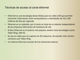 Técnicas de acceso al canal ethernet


• Ethernet es una tecnología desarrollada para las redes LAN que permite
  transmitir información entre computadoras a velocidades de 10 y 100
  millones de bits por segundo.
• Ethernet es un estándar, por lo tanto se trata de un sistema independiente
  de las empresas fabricantes de hardware de red.
• Si bien Ethernet es el sistema más popular, existen otras tecnologías como
  Token Ring, 100 VG.
• Se usa en redes que no superan las 30 máquinas, de exceder este número
  conviene usar Token Ring.
• Un sistema Ethernet consiste de tres elementos básicos
 