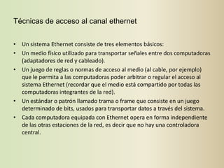 Técnicas de acceso al canal ethernet


• Un sistema Ethernet consiste de tres elementos básicos:
• Un medio físico utilizado para transportar señales entre dos computadoras
  (adaptadores de red y cableado).
• Un juego de reglas o normas de acceso al medio (al cable, por ejemplo)
  que le permita a las computadoras poder arbitrar o regular el acceso al
  sistema Ethernet (recordar que el medio está compartido por todas las
  computadoras integrantes de la red).
• Un estándar o patrón llamado trama o frame que consiste en un juego
  determinado de bits, usados para transportar datos a través del sistema.
• Cada computadora equipada con Ethernet opera en forma independiente
  de las otras estaciones de la red, es decir que no hay una controladora
  central.
 