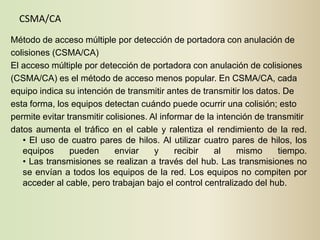 CSMA/CA
Método de acceso múltiple por detección de portadora con anulación de
colisiones (CSMA/CA)
El acceso múltiple por detección de portadora con anulación de colisiones
(CSMA/CA) es el método de acceso menos popular. En CSMA/CA, cada
equipo indica su intención de transmitir antes de transmitir los datos. De
esta forma, los equipos detectan cuándo puede ocurrir una colisión; esto
permite evitar transmitir colisiones. Al informar de la intención de transmitir
datos aumenta el tráfico en el cable y ralentiza el rendimiento de la red.
   • El uso de cuatro pares de hilos. Al utilizar cuatro pares de hilos, los
   equipos      pueden      enviar     y     recibir   al    mismo      tiempo.
   • Las transmisiones se realizan a través del hub. Las transmisiones no
   se envían a todos los equipos de la red. Los equipos no compiten por
   acceder al cable, pero trabajan bajo el control centralizado del hub.
 