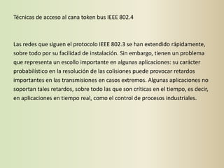 Técnicas de acceso al cana token bus IEEE 802.4



Las redes que siguen el protocolo IEEE 802.3 se han extendido rápidamente,
sobre todo por su facilidad de instalación. Sin embargo, tienen un problema
que representa un escollo importante en algunas aplicaciones: su carácter
probabilístico en la resolución de las colisiones puede provocar retardos
importantes en las transmisiones en casos extremos. Algunas aplicaciones no
soportan tales retardos, sobre todo las que son críticas en el tiempo, es decir,
en aplicaciones en tiempo real, como el control de procesos industriales.
 