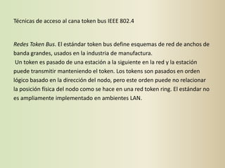 Técnicas de acceso al cana token bus IEEE 802.4


Redes Token Bus. El estándar token bus define esquemas de red de anchos de
banda grandes, usados en la industria de manufactura.
 Un token es pasado de una estación a la siguiente en la red y la estación
puede transmitir manteniendo el token. Los tokens son pasados en orden
lógico basado en la dirección del nodo, pero este orden puede no relacionar
la posición física del nodo como se hace en una red token ring. El estándar no
es ampliamente implementado en ambientes LAN.
 