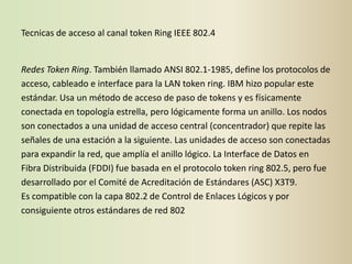 Tecnicas de acceso al canal token Ring IEEE 802.4


Redes Token Ring. También llamado ANSI 802.1-1985, define los protocolos de
acceso, cableado e interface para la LAN token ring. IBM hizo popular este
estándar. Usa un método de acceso de paso de tokens y es físicamente
conectada en topología estrella, pero lógicamente forma un anillo. Los nodos
son conectados a una unidad de acceso central (concentrador) que repite las
señales de una estación a la siguiente. Las unidades de acceso son conectadas
para expandir la red, que amplía el anillo lógico. La Interface de Datos en
Fibra Distribuida (FDDI) fue basada en el protocolo token ring 802.5, pero fue
desarrollado por el Comité de Acreditación de Estándares (ASC) X3T9.
Es compatible con la capa 802.2 de Control de Enlaces Lógicos y por
consiguiente otros estándares de red 802
 