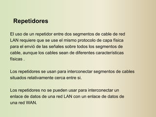 Repetidores

El uso de un repetidor entre dos segmentos de cable de red
LAN requiere que se use el mismo protocolo de capa física
para el envió de las señales sobre todos los segmentos de
cable, aunque los cables sean de diferentes características
físicas .

Los repetidores se usan para interconectar segmentos de cables
situados relativamente cerca entre si.

Los repetidores no se pueden usar para interconectar un
enlace de datos de una red LAN con un enlace de datos de
una red WAN.
 