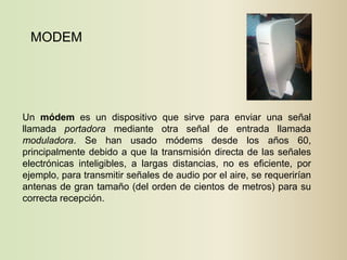 MODEM




Un módem es un dispositivo que sirve para enviar una señal
llamada portadora mediante otra señal de entrada llamada
moduladora. Se han usado módems desde los años 60,
principalmente debido a que la transmisión directa de las señales
electrónicas inteligibles, a largas distancias, no es eficiente, por
ejemplo, para transmitir señales de audio por el aire, se requerirían
antenas de gran tamaño (del orden de cientos de metros) para su
correcta recepción.
 