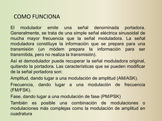 COMO FUNCIONA
El modulador emite una señal denominada portadora.
Generalmente, se trata de una simple señal eléctrica sinusoidal de
mucha mayor frecuencia que la señal moduladora. La señal
moduladora constituye la información que se prepara para una
transmisión (un módem prepara la información para ser
transmitida, pero no realiza la transmisión).
Así el demodulador puede recuperar la señal moduladora original,
quitando la portadora. Las características que se pueden modificar
de la señal portadora son:
Amplitud, dando lugar a una modulación de amplitud (AM/ASK).
Frecuencia, dando lugar a una modulación de frecuencia
(FM/FSK).
Fase, dando lugar a una modulación de fase (PM/PSK)
También es posible una combinación de modulaciones o
modulaciones más complejas como la modulación de amplitud en
cuadratura
 