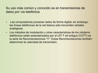 Su uso más común y conocido es en transmisiones de
datos por vía telefónica


•  Las computadoras procesan datos de forma digital; sin embargo,
  las líneas telefónicas de la red básica sólo transmiten señales
  analógicas.
• Los métodos de modulación y otras características de los módems
  telefónicos están estandarizados por el UIT-T (el antiguo CCITT) en
  la serie de Recomendaciones "V". Estas Recomendaciones también
  determinan la velocidad de transmisión.
 