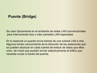 Puente (Bridge)


Se usan típicamente en el ambiente de redes LAN convencionales
para interconectar dos o más subredes LAN separadas.

En lo esencial un puente envía tramas de una subred LAN a otra.
Algunos toman conocimiento de la dirección de las estaciones que
se pueden alcanzar en cada subred de enlace de datos que ellos
unen, de modo que pueden enviar selectivamente el tráfico que
necesita cruzar a través del puente.
 