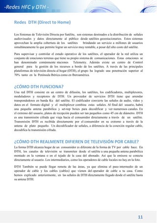 11
-Redes HFC y DTH -
Redes DTH (Direct to Home)
Los Sistemas de Televisión Directa por Satélite, son sistemas destinados a la distribución de señales
audiovisuales y datos directamente al público desde satélites geoestacionarios. Estos sistemas
aprovechan la amplia cobertura de los satélites brindando un servicio a millones de usuarios
simultáneamente lo que permite lograr un servicio muy rentable, a pesar del alto costo del satélite.
Para supervisar y controlar el estado operativo de los satélites, el operador de la red utiliza un
conjunto de estaciones terrenas que tiene su propio sistema de comunicaciones. Estas estaciones se
han denominado comúnmente staciones Telemetry. Además existe un centro de Control
general para la gestión de los recursos a bordo de los satélites. A través de las principales
plataformas de televisión directa al hogar (DTH), el grupo ha logrado una penetración superior al
70% tanto en la Península Ibérica como en Iberoamérica.
¿CÓMO DTH FUNCIONA?
Una red DTH consiste en un centro de difusión, los satélites, los codificadores, multiplexores,
moduladores y receptores de DTH. Un proveedor de servicios DTH tiene que arrendar
transpondedores en banda Ku del satélite. El codificador convierte las señales de audio, vídeo y
datos en el formato digital y el multiplexor combina estas señales. Al final del usuario, habrá
una pequeña antena parabólica y set-top boxes para decodificar y ver numerosos canales. En
el extremo del usuario, platos de recepción pueden ser tan pequeños como 45 cm de diámetro. DTH
es una transmisión cifrada que viaja hacia el consumidor directamente a través de un satélite.
Transmisión DTH es recibida directamente por el consumidor en su extremo a través de la
antena de plato pequeño. Un decodificador de señales, a diferencia de la conexión regular cable,
decodifica la transmisión cifrada.
¿CÓMO DTH REALMENTE DIFIEREN DE TELEVISIÓN POR CABLE?
La forma DTH alcanza hogar de un consumidor es diferente de la forma de TV por cable hace. En
DTH, los canales de televisión se transmiten desde el satélite a una pequeña antena parabólica
montado en la ventana o en el tejado de la casa del abonado. Así que la emisora se conecta
directamente al usuario. Los intermediarios, como los operadores de cable locales no hay en la foto.
DTH También se puede llegar remota de las áreas, ya que elimina el paso intermedio de un
operador de cable y los cables (cables) que vienen del operador de cable a tu casa. Como
hemos explicado anteriormente, en las señales de DTH directamente llegado desde el satélite hasta
su antena DTH.
 