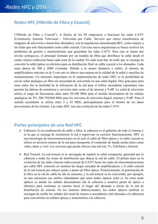 6
-Redes HFC y DTH -
Redes HFC (Híbrido de Fibra y Coaxial)
("Híbrido de Fibra y Coaxial"). A finales de los 80 empezaron a funcionar las redes CATV
(Community Antenna Television - Televisión por Cable. Servicio que ofrece transferencia de
imágenes de televisión a domicilios abonados), con la arquitectura denominada HFC, como mejora a
las redes que solo funcionaban como cable coaxial. Con esta nueva arquitectura se busca resolver los
problemas de gestión y mantenimiento que generaban las redes CATV. Para esta se tienen dos
niveles jerárquicos, el principal formado por un tendido de fibra que distribuye la señal desde el
centro emisor (cabecera) hasta cada zona de la ciudad. En cada zona hay un nodo que se encarga de
convertir la señal óptica en eléctrica para su distribución final en cable coaxial a los abonados. Cada
zona abarca de 500 a 2000 viviendas. Debido a la menor distancia a cubrir, el número de
amplificadores máximo es de 5 con esto se obtuvo una mejora en la calidad de la señal y sencillez de
mantenimiento. Un elemento importante en la implementación de redes HFC es la posibilidad de
enviar señal analógica en fibra sin necesidad de convertirla en una señal digital. Otro gran paso para
estas redes fue la facilidad de la utilización de la red para el tráfico ascendente (upstream) esto
permite las labores de monitoreo y servicios tales como el de internet y VoIP. La señal de televisión
utiliza el rango de frecuencias altas entre 50-500 MHz para el sentido descendente de las señales
analógicas de TV, 500-750/860 MHz para los servicios de televisión digital, internet y VoIP. Para el
sentido ascendente se utiliza entre 5 y 42 MHz, principalmente para el retorno de los datos
provenientes de los clientes. Las redes HFC son una evolución de las redes CATV.
Partes principales de una Red HFC
 Cabecera: Es la combinación de cable y fibra, la cabecera es el gobierno de todo el sistema y
es la que se encarga de monitorear la red y supervisar su correcto funcionamiento. HFC es
una tecnología de telecomunicaciones en la cual el cable de fibra óptica y el cable coaxial se
utiliza en diversos tramos de la red para transportar el contenido de banda ancha (tales como
video, datos y voz). Los servicios que puede ofrecer esta red son: Tv, Telefonía y Internet
 Red Troncal: La red troncal es la encargada de repartir la señal compuesta, generada por la
cabecera a todas las zonas de distribución que abarca la red de cable. El primer paso en la
evolución de las redes clásicas todo-coaxial de CATV hacia las redes de telecomunicaciones
por cable HFC consistió en sustituir las largas cascadas de amplificadores y el cable coaxial
de la red troncal por enlaces punto a punto de fibra óptica. Posteriormente, la penetración de
la fibra en la red de cable ha ido en aumento, y la red troncal se ha convertido, por ejemplo,
en una estructura con anillos redundantes que unen nodos ópticos entre sí. En estos nodo
ópticos es donde las señales descendentes (de la cabecera a usuario) pasan de óptico a
eléctrico para continuar su camino hacia el hogar del abonado a través de la red de
distribución de coaxial. En los sistemas bidireccionales, los nodos ópticos también se
encargan de recibir las señales del canal de retorno o ascendentes (del abonado a la cabecera)
para convertirlas en señales ópticas y transmitirlas a la cabecera.
 