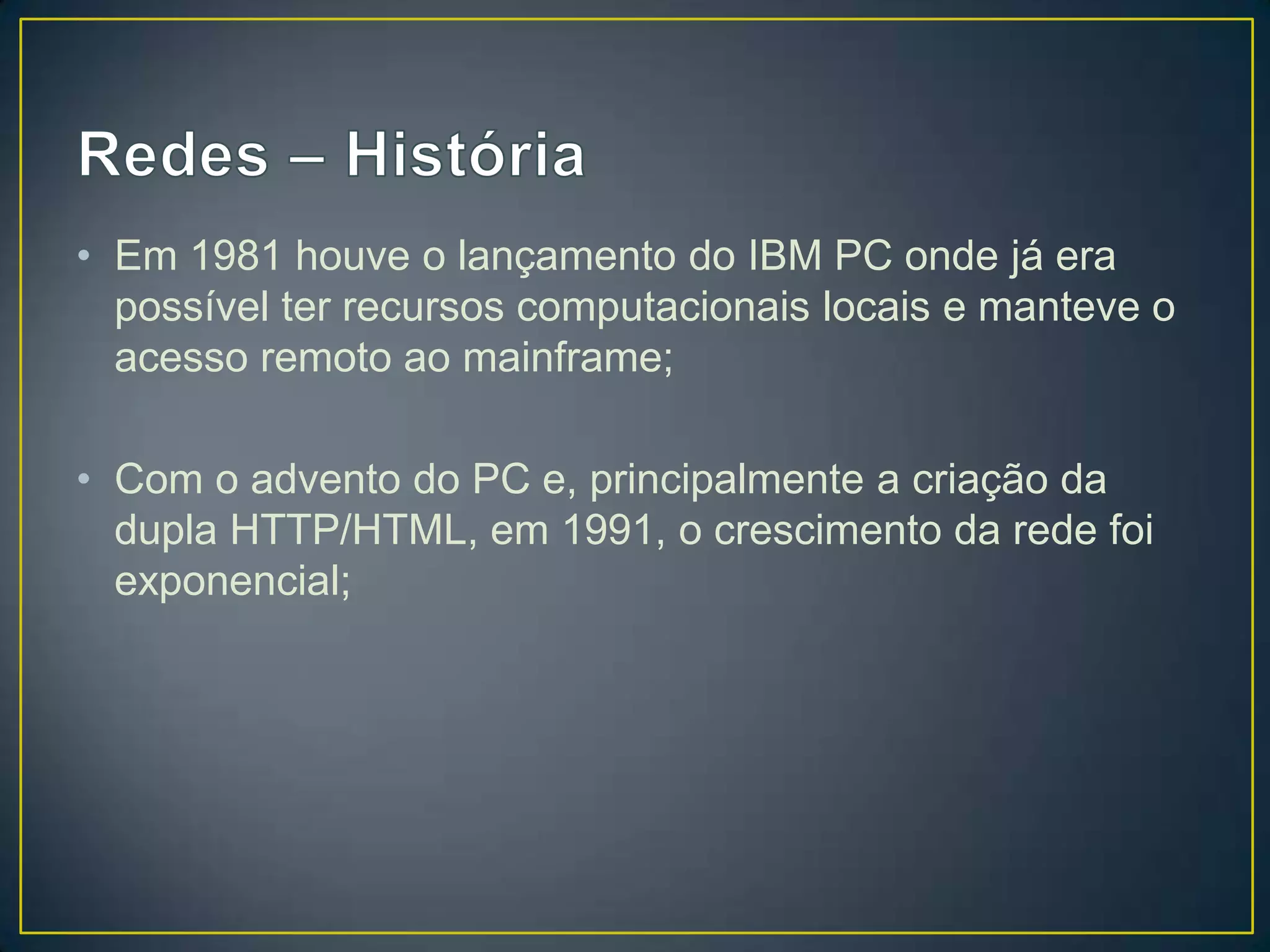 • Em 1981 houve o lançamento do IBM PC onde já era
possível ter recursos computacionais locais e manteve o
acesso remoto ao mainframe;
• Com o advento do PC e, principalmente a criação da
dupla HTTP/HTML, em 1991, o crescimento da rede foi
exponencial;
 