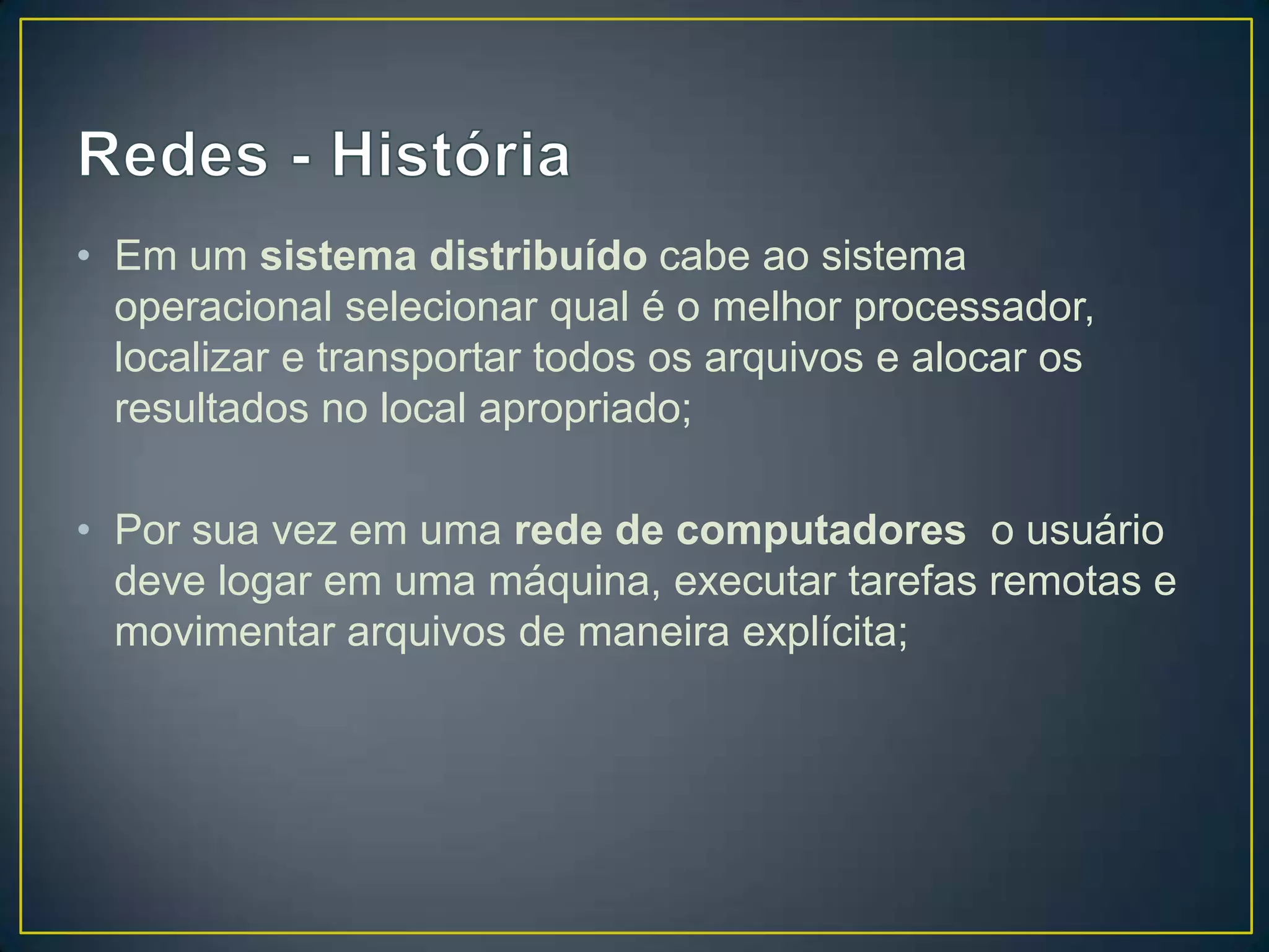 • Em um sistema distribuído cabe ao sistema
operacional selecionar qual é o melhor processador,
localizar e transportar todos os arquivos e alocar os
resultados no local apropriado;
• Por sua vez em uma rede de computadores o usuário
deve logar em uma máquina, executar tarefas remotas e
movimentar arquivos de maneira explícita;
 